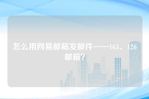 怎么用网易邮箱发邮件——163、126邮箱？