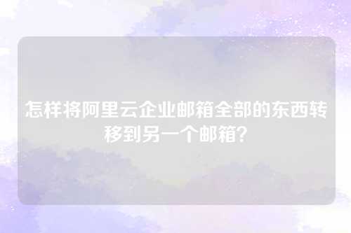 怎样将阿里云企业邮箱全部的东西转移到另一个邮箱？