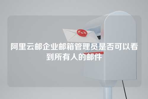 阿里云邮企业邮箱管理员是否可以看到所有人的邮件