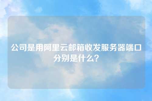 公司是用阿里云邮箱收发服务器端口分别是什么？