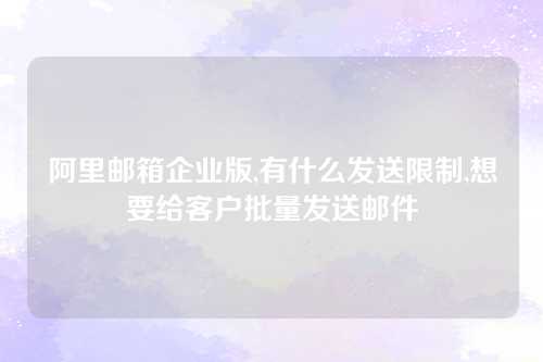 阿里邮箱企业版,有什么发送限制,想要给客户批量发送邮件