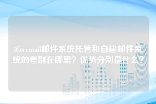 iCoremail邮件系统托管和自建邮件系统的差别在哪里？优势分别是什么？