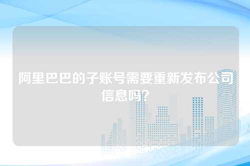 阿里巴巴的子账号需要重新发布公司信息吗？