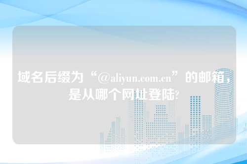 域名后缀为“@aliyun.com.cn”的邮箱，是从哪个网址登陆?