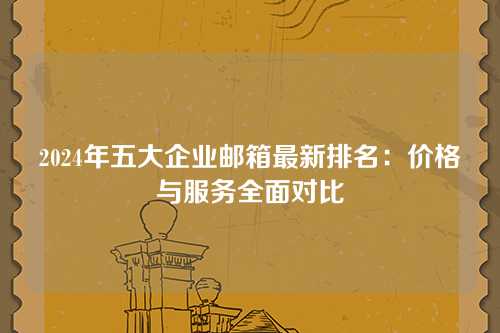 2024年五大企业邮箱最新排名：价格与服务全面对比