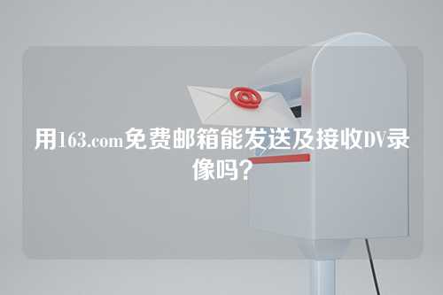用163.com免费邮箱能发送及接收DV录像吗？