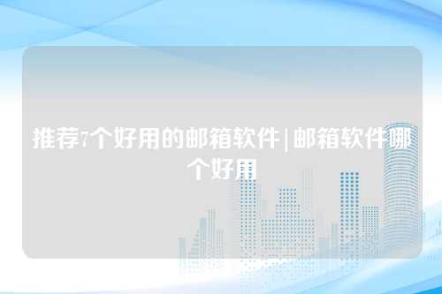 推荐7个好用的邮箱软件|邮箱软件哪个好用
