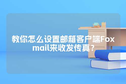 教你怎么设置邮箱客户端Foxmail来收发传真？