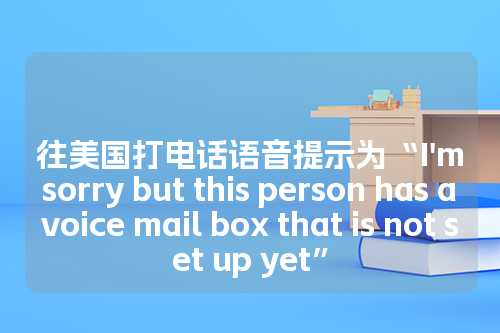 往美国打电话语音提示为“I'm sorry but this person has a voice mail box that is not set up yet”