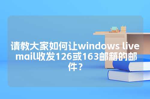 请教大家如何让windows live mail收发126或163邮箱的邮件？