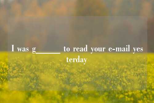 I was g_____ to read your e-mail yesterday