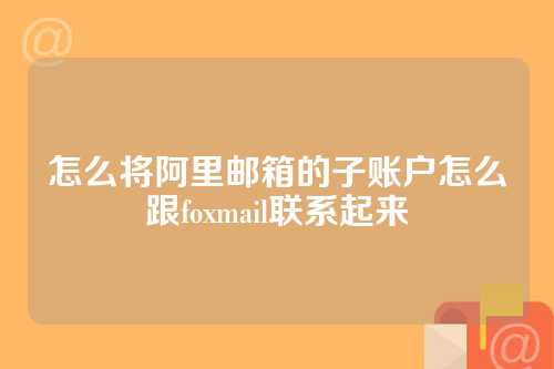 怎么将阿里邮箱的子账户怎么跟foxmail联系起来
