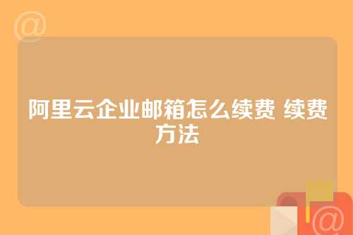 阿里云企业邮箱怎么续费 续费方法