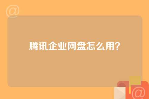 腾讯企业网盘怎么用？