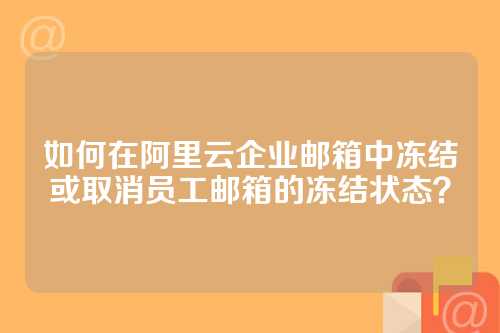 如何在阿里云企业邮箱中冻结或取消员工邮箱的冻结状态？