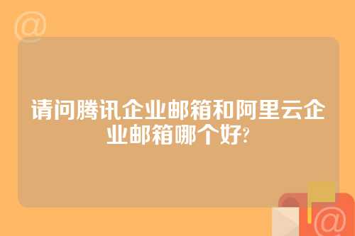 请问腾讯企业邮箱和阿里云企业邮箱哪个好?
