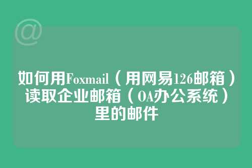如何用Foxmail（用网易126邮箱）读取企业邮箱（OA办公系统）里的邮件