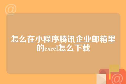怎么在小程序腾讯企业邮箱里的excel怎么下载