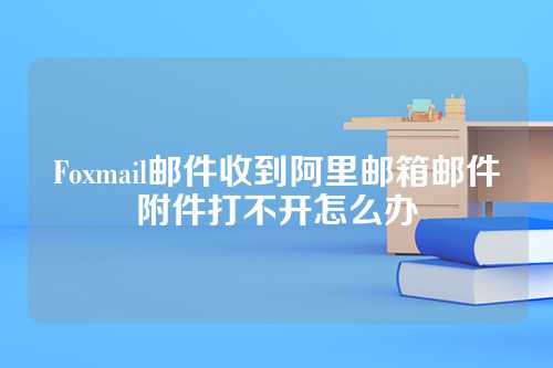 Foxmail邮件收到阿里邮箱邮件附件打不开怎么办