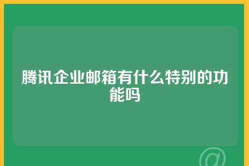腾讯企业邮箱有什么特别的功能吗