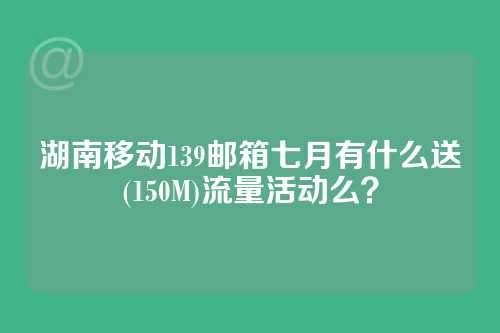 湖南移动139邮箱七月有什么送(150M)流量活动么？