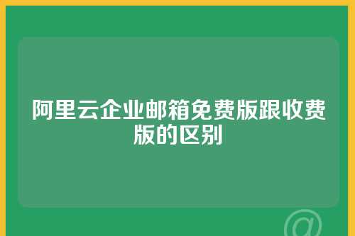 阿里云企业邮箱免费版跟收费版的区别