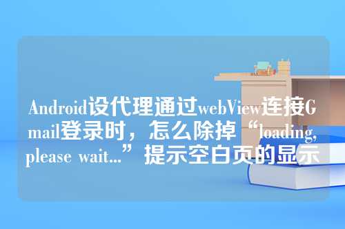 Android设代理通过webView连接Gmail登录时，怎么除掉“loading,please wait...”提示空白页的显示