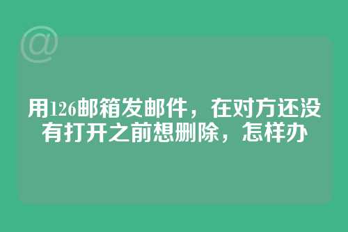 用126邮箱发邮件,在对方还没有打开之前想删除,怎样办