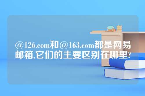 @126.com和@163.com都是网易邮箱,它们的主要区别在哪里?