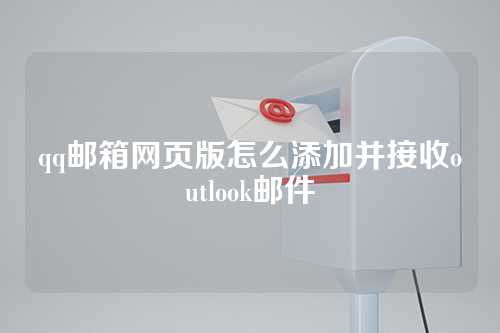 qq邮箱网页版怎么添加并接收outlook邮件