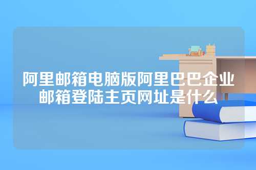 阿里邮箱电脑版阿里巴巴企业邮箱登陆主页网址是什么