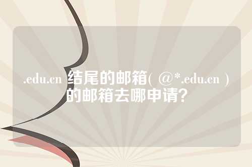 .edu.cn 结尾的邮箱( @*.edu.cn )的邮箱去哪申请？