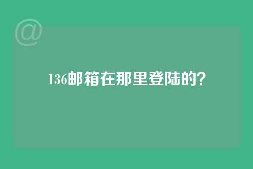 136邮箱在那里登陆的？