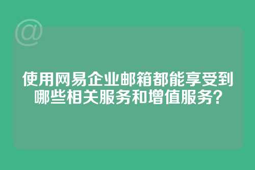 使用网易企业邮箱都能享受到哪些相关服务和增值服务？