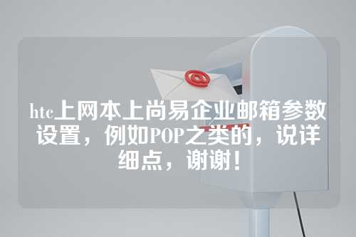 htc上网本上尚易企业邮箱参数设置，例如POP之类的，说详细点，谢谢！