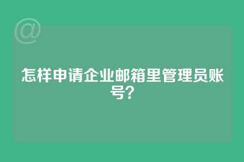怎样申请企业邮箱里管理员账号？
