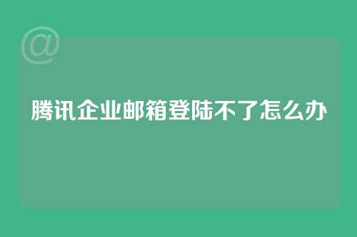 腾讯企业邮箱登陆不了怎么办