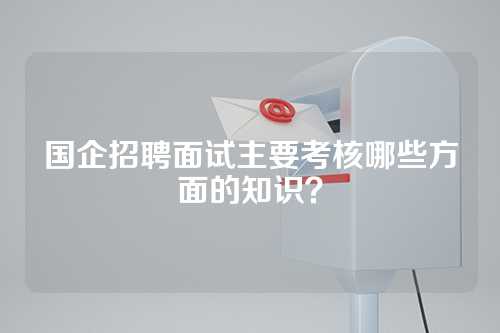 国企招聘面试主要考核哪些方面的知识？