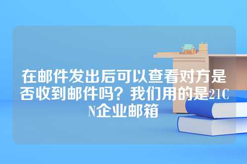 在邮件发出后可以查看对方是否收到邮件吗？我们用的是21CN企业邮箱