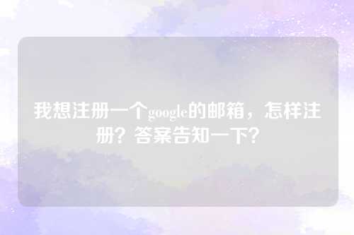 我想注册一个google的邮箱，怎样注册？答案告知一下？