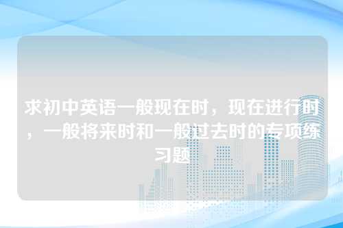 求初中英语一般现在时，现在进行时，一般将来时和一般过去时的专项练习题