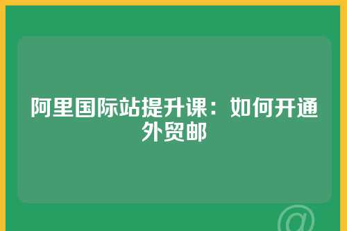 阿里国际站提升课：如何开通外贸邮
