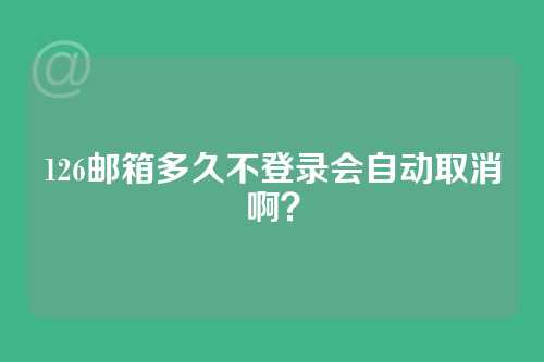 126邮箱多久不登录会自动取消啊？