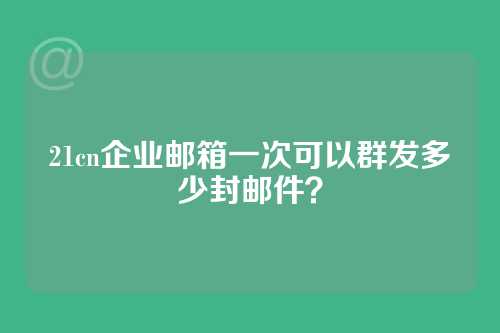21cn企业邮箱一次可以群发多少封邮件？