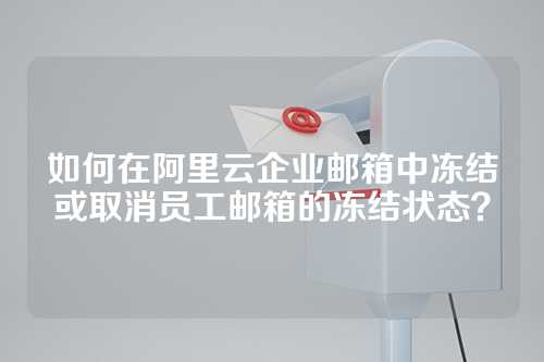 如何在阿里云企业邮箱中冻结或取消员工邮箱的冻结状态？