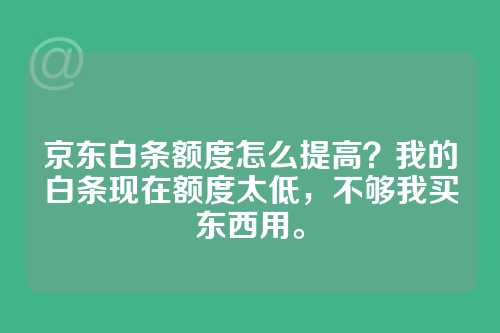 京东白条额度怎么提高？我的白条现在额度太低，不够我买东西用。