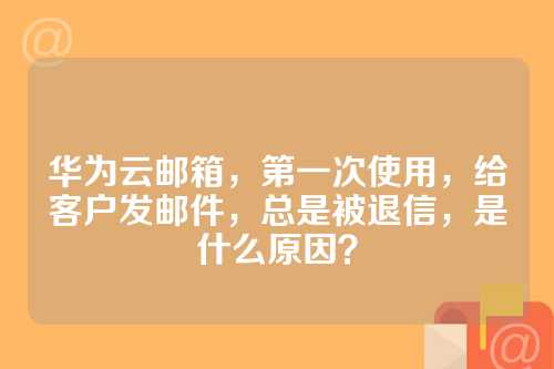 华为云邮箱，第一次使用，给客户发邮件，总是被退信，是什么原因？