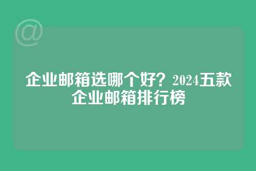 企业邮箱选哪个好？2024五款企业邮箱排行榜