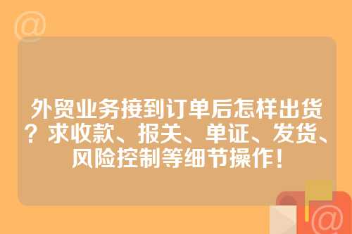 外贸业务接到订单后怎样出货？求收款、报关、单证、发货、风险控制等细节操作！