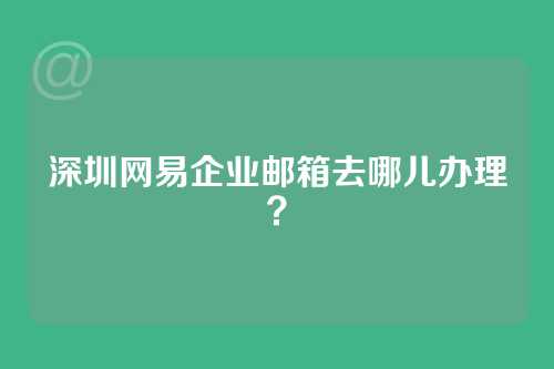 深圳网易企业邮箱去哪儿办理？